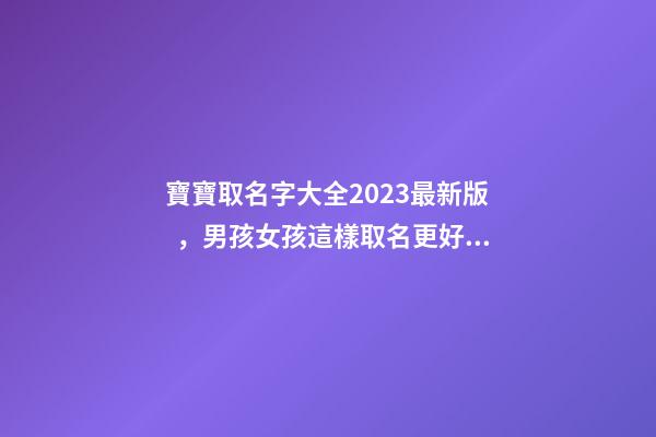 寶寶取名字大全2023最新版，男孩女孩這樣取名更好聽（寶寶取名字大全2023最新版,男孩女孩這樣取名更好聽嗎）